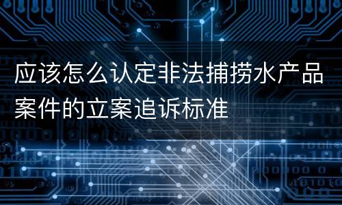 应该怎么认定非法捕捞水产品案件的立案追诉标准