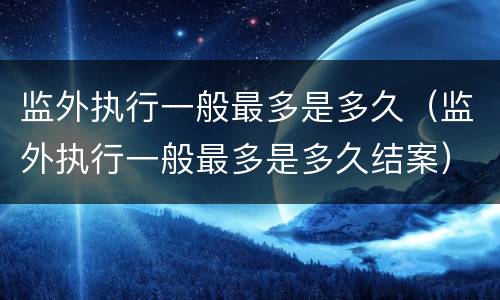 监外执行一般最多是多久（监外执行一般最多是多久结案）