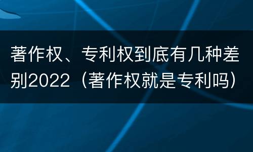 著作权、专利权到底有几种差别2022（著作权就是专利吗）