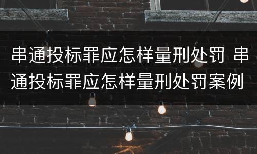 串通投标罪应怎样量刑处罚 串通投标罪应怎样量刑处罚案例