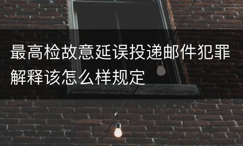最高检故意延误投递邮件犯罪解释该怎么样规定