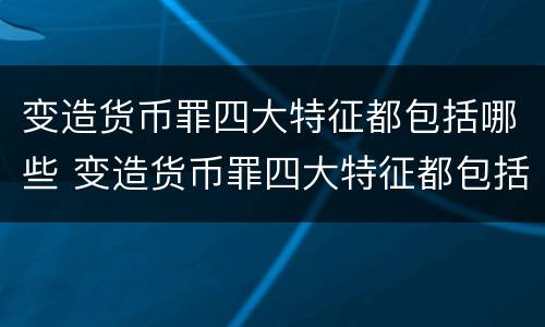 变造货币罪四大特征都包括哪些 变造货币罪四大特征都包括哪些方面