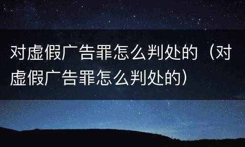 对虚假广告罪怎么判处的（对虚假广告罪怎么判处的）