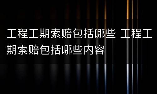 工程工期索赔包括哪些 工程工期索赔包括哪些内容