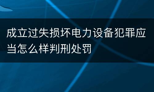 成立过失损坏电力设备犯罪应当怎么样判刑处罚