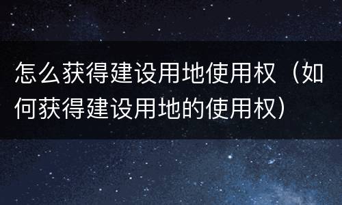 怎么获得建设用地使用权（如何获得建设用地的使用权）