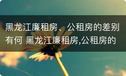 黑龙江廉租房、公租房的差别有何 黑龙江廉租房,公租房的差别有何不同