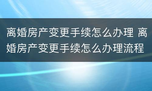 离婚房产变更手续怎么办理 离婚房产变更手续怎么办理流程