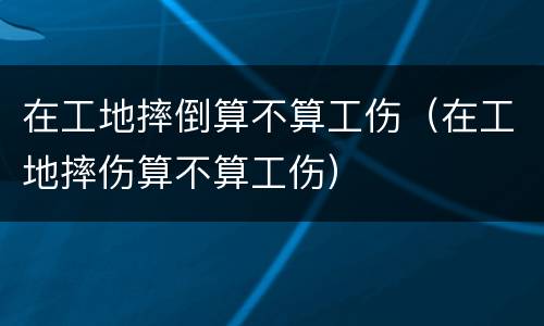 在工地摔倒算不算工伤（在工地摔伤算不算工伤）