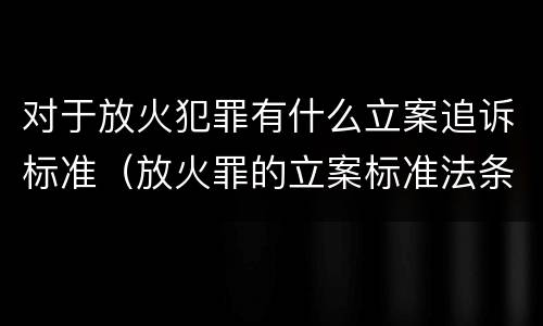 对于放火犯罪有什么立案追诉标准（放火罪的立案标准法条）