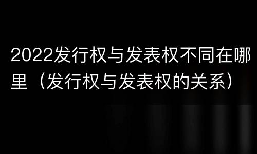 2022发行权与发表权不同在哪里（发行权与发表权的关系）