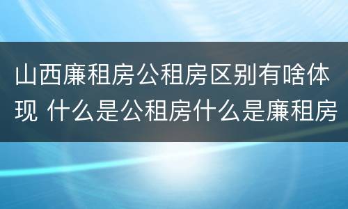 山西廉租房公租房区别有啥体现 什么是公租房什么是廉租房