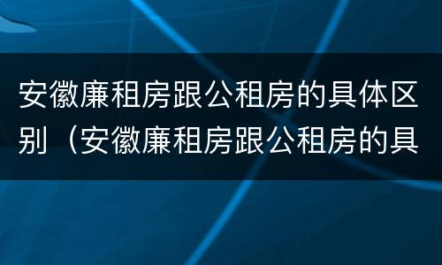 安徽廉租房跟公租房的具体区别（安徽廉租房跟公租房的具体区别是什么）
