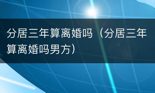 分居三年算离婚吗（分居三年算离婚吗男方）