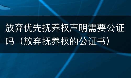 放弃优先抚养权声明需要公证吗（放弃抚养权的公证书）