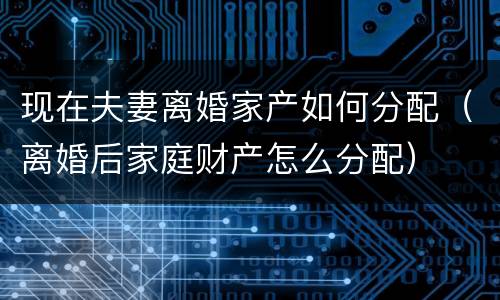 现在夫妻离婚家产如何分配（离婚后家庭财产怎么分配）