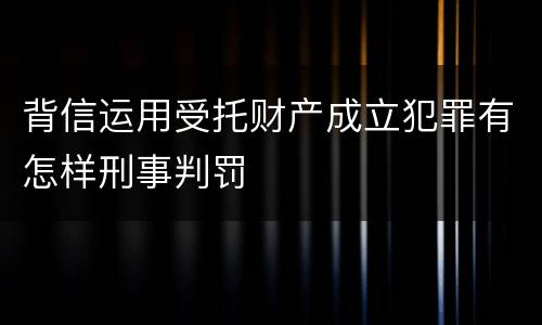背信运用受托财产成立犯罪有怎样刑事判罚