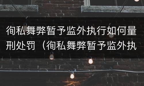徇私舞弊暂予监外执行如何量刑处罚（徇私舞弊暂予监外执行罪的立案标准）