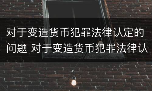 对于变造货币犯罪法律认定的问题 对于变造货币犯罪法律认定的问题有哪些