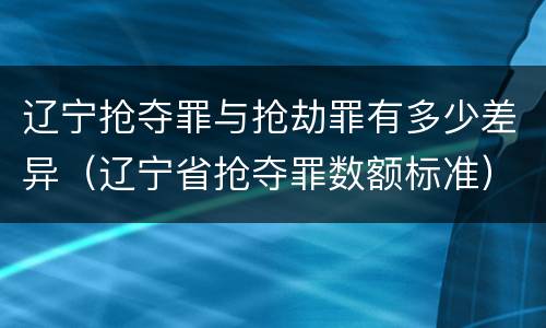 辽宁抢夺罪与抢劫罪有多少差异（辽宁省抢夺罪数额标准）
