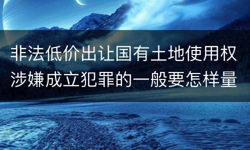 非法低价出让国有土地使用权涉嫌成立犯罪的一般要怎样量刑