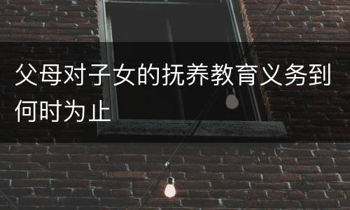 父母对子女的抚养教育义务到何时为止