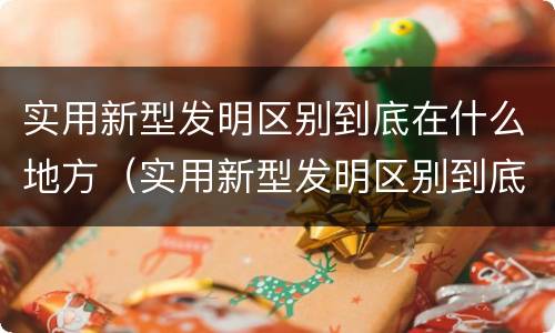实用新型发明区别到底在什么地方（实用新型发明区别到底在什么地方发明的）