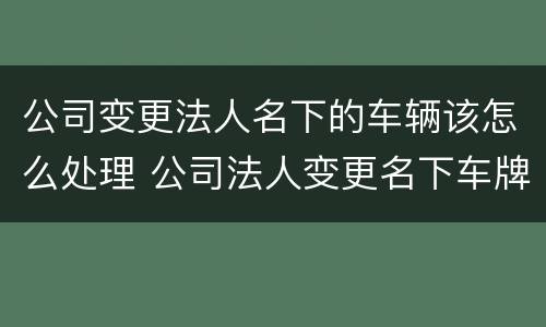 公司变更法人名下的车辆该怎么处理 公司法人变更名下车牌怎么处置