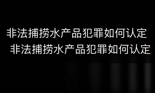 非法捕捞水产品犯罪如何认定 非法捕捞水产品犯罪如何认定的