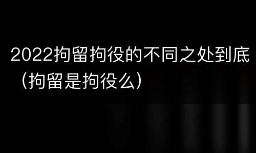 2022拘留拘役的不同之处到底（拘留是拘役么）
