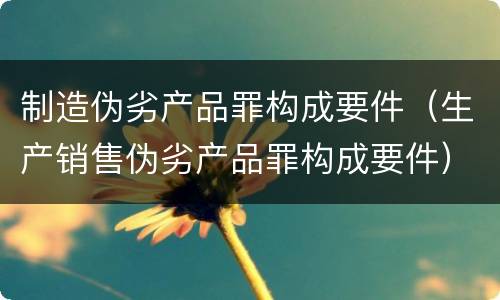 制造伪劣产品罪构成要件（生产销售伪劣产品罪构成要件）