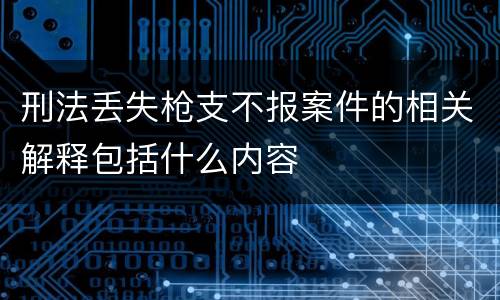 刑法丢失枪支不报案件的相关解释包括什么内容