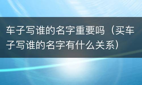 车子写谁的名字重要吗（买车子写谁的名字有什么关系）