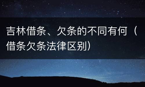 吉林借条、欠条的不同有何（借条欠条法律区别）