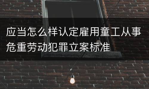 应当怎么样认定雇用童工从事危重劳动犯罪立案标准