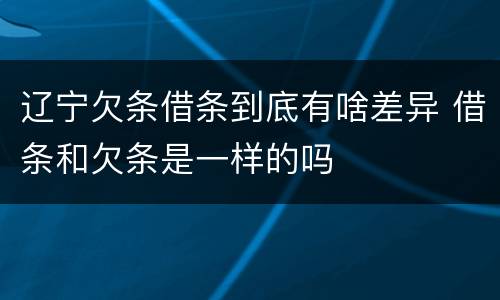 辽宁欠条借条到底有啥差异 借条和欠条是一样的吗