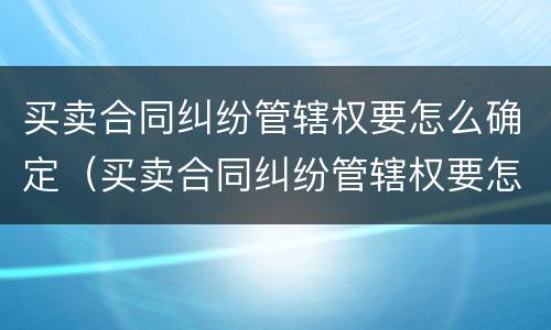 买卖合同纠纷管辖权要怎么确定（买卖合同纠纷管辖权要怎么确定原告）