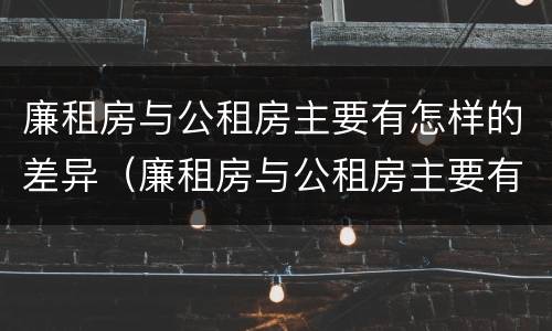 廉租房与公租房主要有怎样的差异（廉租房与公租房主要有怎样的差异和区别）