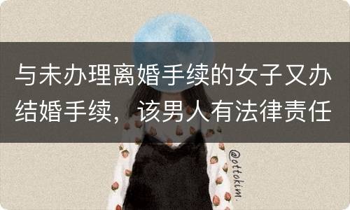 与未办理离婚手续的女子又办结婚手续，该男人有法律责任吗