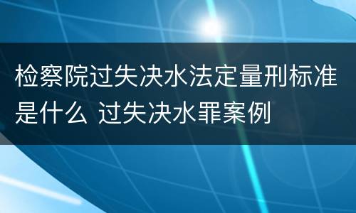 检察院过失决水法定量刑标准是什么 过失决水罪案例