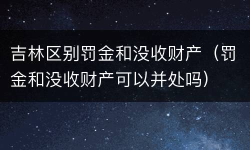 吉林区别罚金和没收财产（罚金和没收财产可以并处吗）