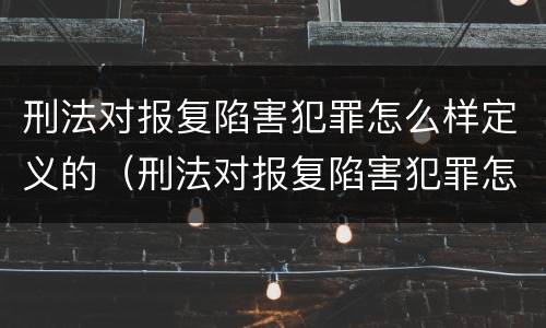 刑法对报复陷害犯罪怎么样定义的（刑法对报复陷害犯罪怎么样定义的认定）
