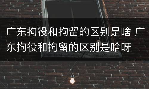 广东拘役和拘留的区别是啥 广东拘役和拘留的区别是啥呀