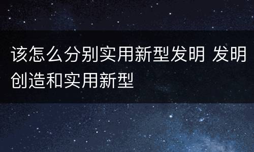 该怎么分别实用新型发明 发明创造和实用新型