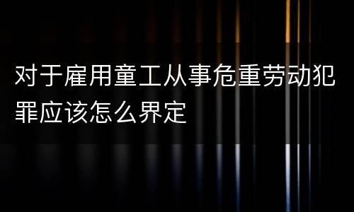 对于雇用童工从事危重劳动犯罪应该怎么界定