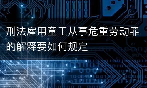 刑法雇用童工从事危重劳动罪的解释要如何规定