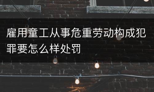 雇用童工从事危重劳动构成犯罪要怎么样处罚