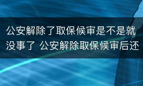 公安解除了取保候审是不是就没事了 公安解除取保候审后还有事吗