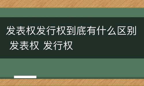 发表权发行权到底有什么区别 发表权 发行权