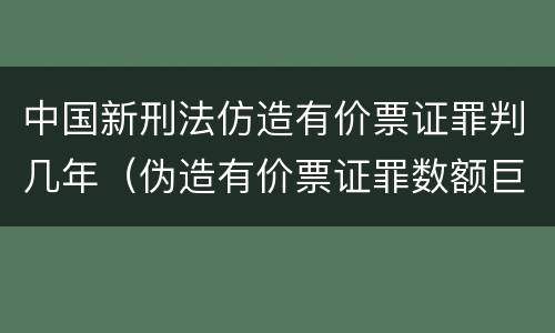 中国新刑法仿造有价票证罪判几年（伪造有价票证罪数额巨大标准）